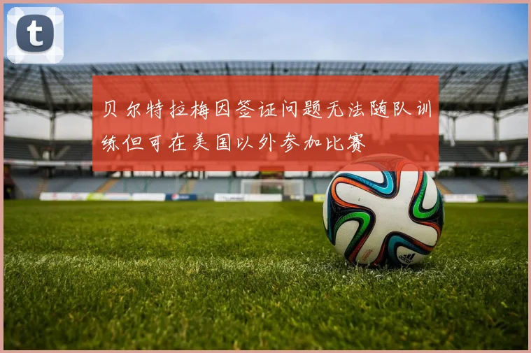 贝尔特拉梅因签证问题无法随队训练但可在美国以外参加比赛