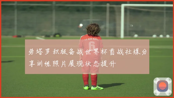劳塔罗积极备战世界杯首战社媒分享训练照片展现状态提升