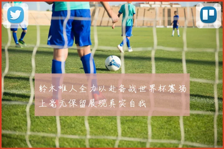 铃木唯人全力以赴备战世界杯赛场上毫无保留展现真实自我