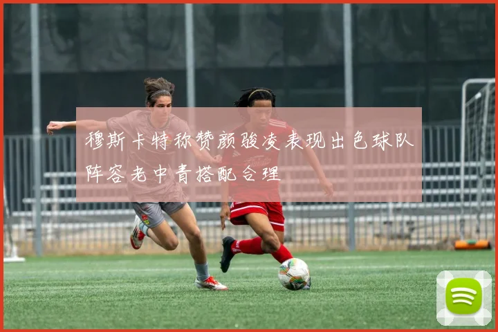 穆斯卡特称赞颜骏凌表现出色球队阵容老中青搭配合理