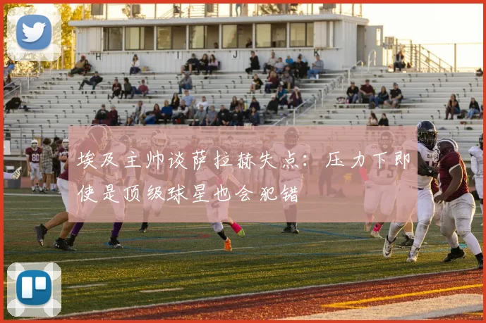 埃及主帅谈萨拉赫失点：压力下即使是顶级球星也会犯错