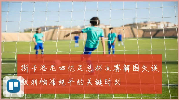 斯卡洛尼回忆足总杯决赛解围失误致利物浦绝平的关键时刻