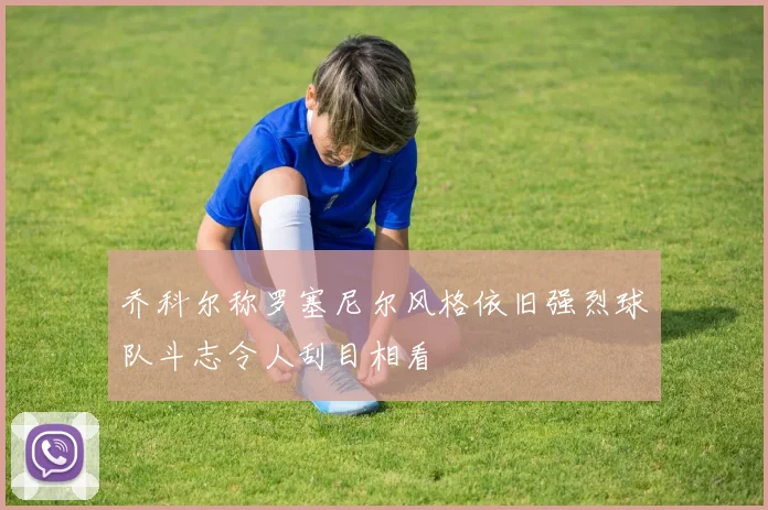 乔科尔称罗塞尼尔风格依旧强烈球队斗志令人刮目相看