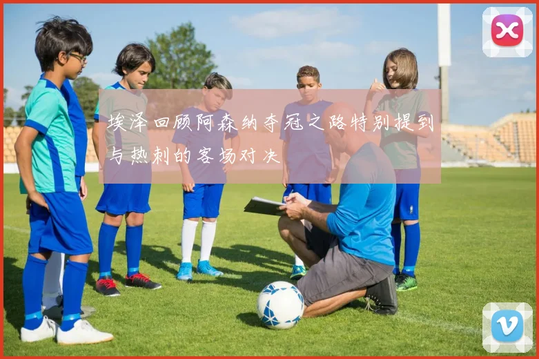 埃泽回顾阿森纳夺冠之路特别提到与热刺的客场对决