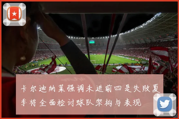 卡尔迪纳莱强调未进前四是失败夏季将全面检讨球队架构与表现