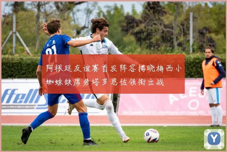 阿根廷友谊赛首发阵容揭晓梅西小蜘蛛缺席劳塔罗恩佐领衔出战