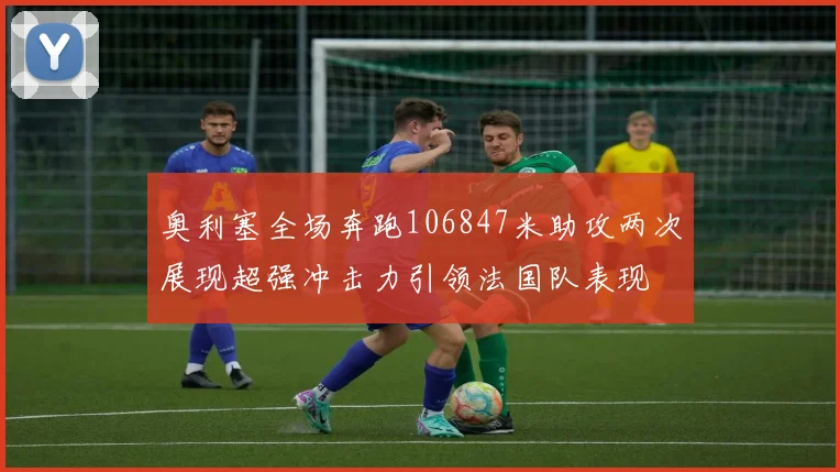 奥利塞全场奔跑106847米助攻两次展现超强冲击力引领法国队表现