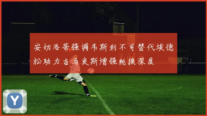 安切洛蒂强调韦斯利不可替代埃德松助力吉马良斯增强轮换深度