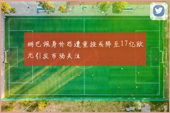 姆巴佩身价恐遭重挫或降至17亿欧元引发市场关注