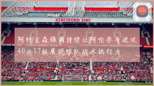阿特金森强调持续让阿伦参与进攻40分17板展现球队战术执行力