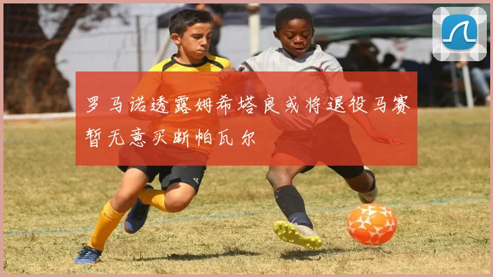 罗马诺透露姆希塔良或将退役马赛暂无意买断帕瓦尔