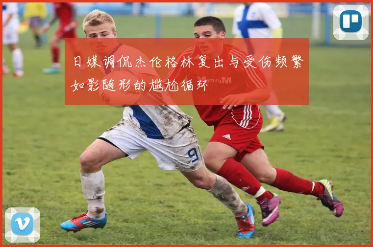 日媒调侃杰伦格林复出与受伤频繁如影随形的尴尬循环
