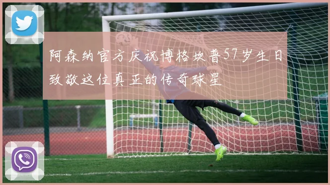 阿森纳官方庆祝博格坎普57岁生日致敬这位真正的传奇球星