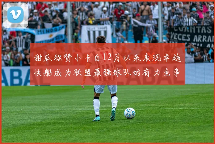 甜瓜称赞小卡自12月以来表现卓越快船成为联盟最强球队的有力竞争者
